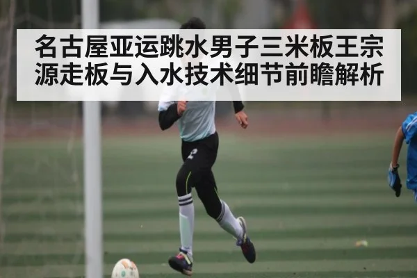 名古屋亚运跳水男子三米板王宗源走板与入水技术细节前瞻解析（HTH sports）