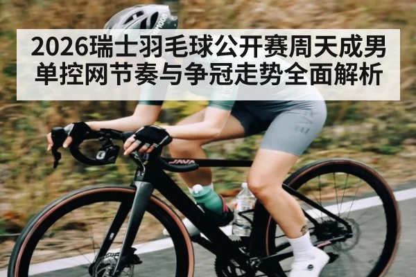 2026瑞士羽毛球公开赛周天成男单控网节奏与争冠走势全面解析（HTH sports）