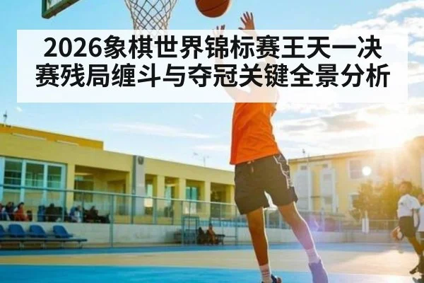 2026象棋世界锦标赛王天一决赛残局缠斗与夺冠关键全景分析（HTH sports）