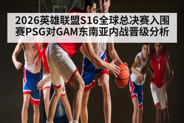 2026英雄联盟S16全球总决赛入围赛PSG对GAM东南亚内战晋级分析（HTH sports）